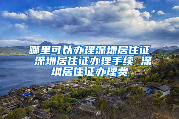 哪里可以办理深圳居住证 深圳居住证办理手续 深圳居住证办理费