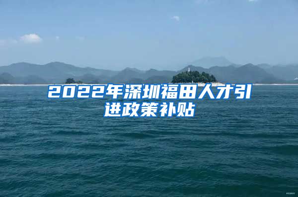 2022年深圳福田人才引进政策补贴