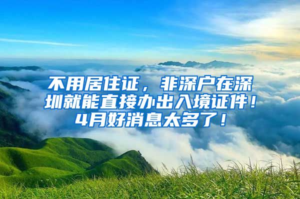 不用居住证，非深户在深圳就能直接办出入境证件！4月好消息太多了！