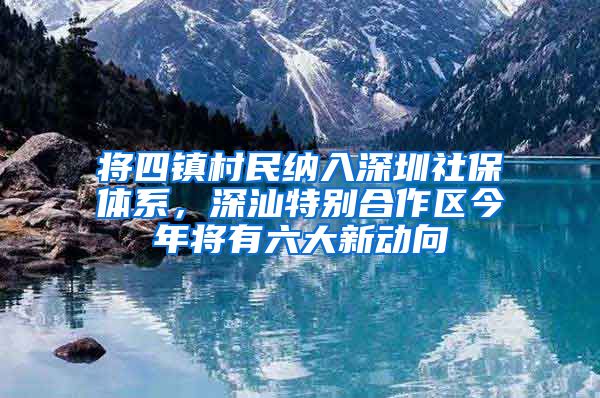 将四镇村民纳入深圳社保体系，深汕特别合作区今年将有六大新动向