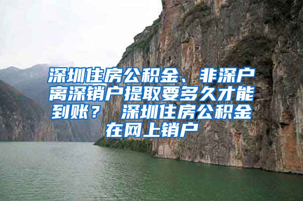 深圳住房公积金、非深户离深销户提取要多久才能到账？ 深圳住房公积金在网上销户