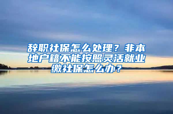 辞职社保怎么处理？非本地户籍不能按照灵活就业缴社保怎么办？