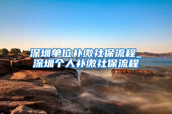 深圳单位补缴社保流程_深圳个人补缴社保流程