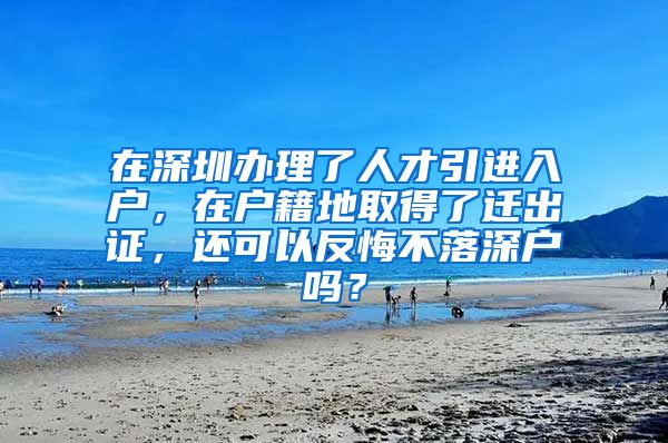 在深圳办理了人才引进入户，在户籍地取得了迁出证，还可以反悔不落深户吗？