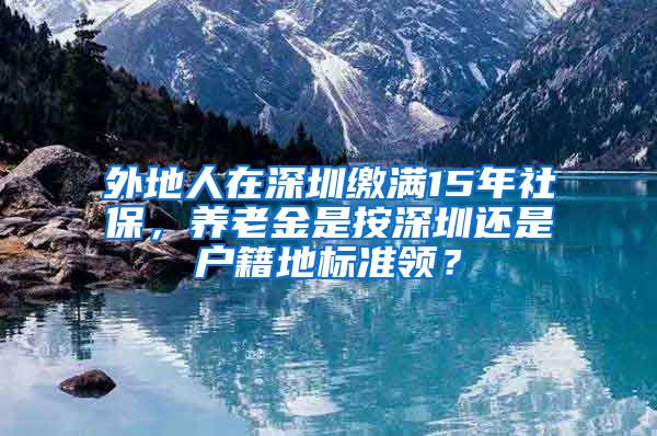 外地人在深圳缴满15年社保，养老金是按深圳还是户籍地标准领？