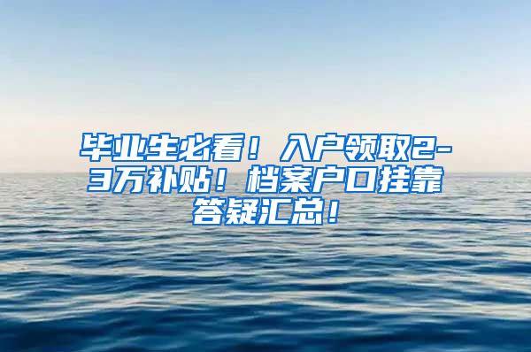 毕业生必看！入户领取2-3万补贴！档案户口挂靠答疑汇总！