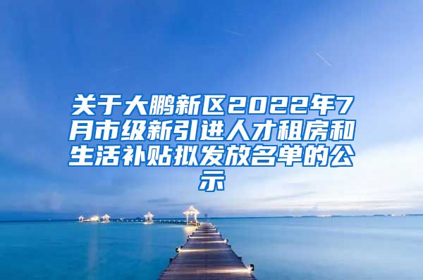 关于大鹏新区2022年7月市级新引进人才租房和生活补贴拟发放名单的公示