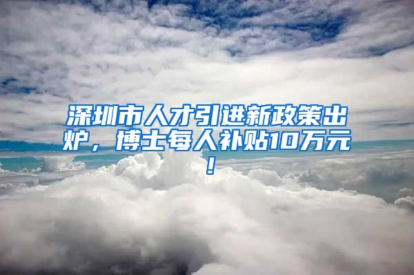 深圳市人才引进新政策出炉，博士每人补贴10万元！