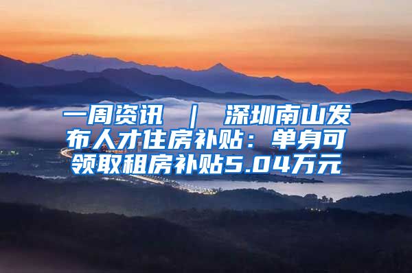 一周资讯 ｜ 深圳南山发布人才住房补贴：单身可领取租房补贴5.04万元