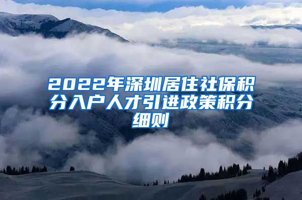 2022年深圳居住社保积分入户人才引进政策积分细则