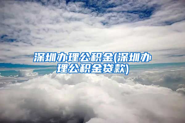 深圳办理公积金(深圳办理公积金贷款)