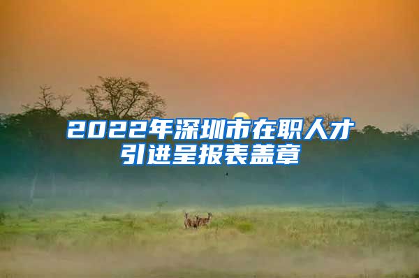 2022年深圳市在职人才引进呈报表盖章