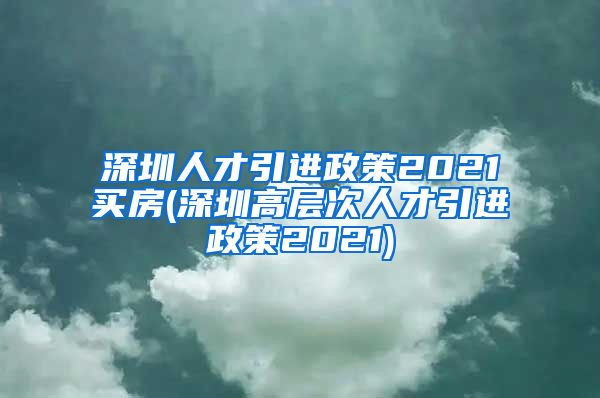 深圳人才引进政策2021买房(深圳高层次人才引进政策2021)