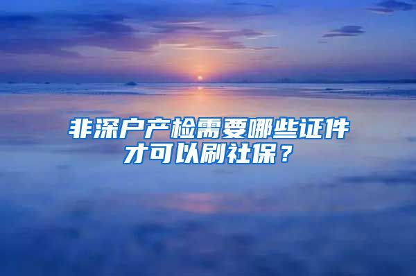 非深户产检需要哪些证件才可以刷社保？