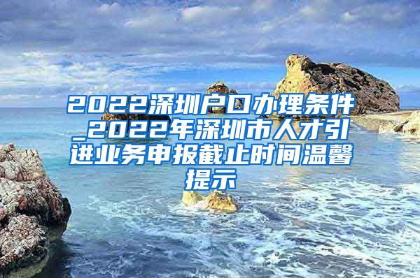 2022深圳户口办理条件_2022年深圳市人才引进业务申报截止时间温馨提示