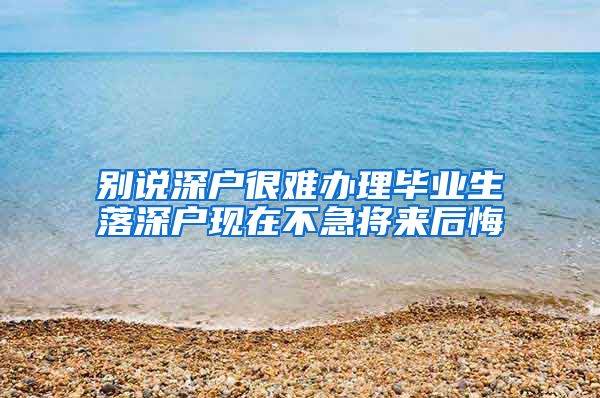 别说深户很难办理毕业生落深户现在不急将来后悔