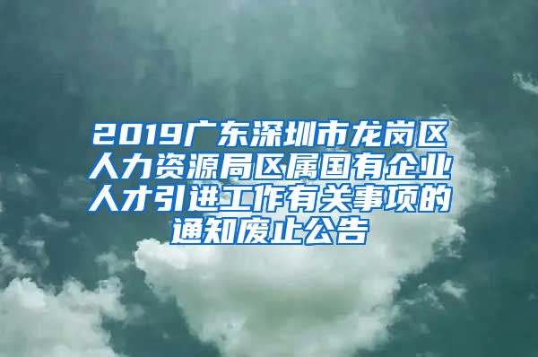 2019广东深圳市龙岗区人力资源局区属国有企业人才引进工作有关事项的通知废止公告