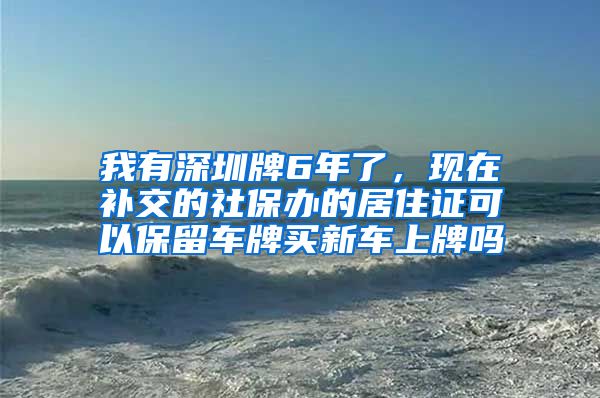 我有深圳牌6年了，现在补交的社保办的居住证可以保留车牌买新车上牌吗