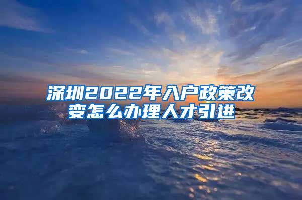 深圳2022年入户政策改变怎么办理人才引进