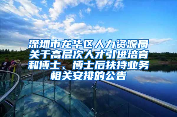 深圳市龙华区人力资源局关于高层次人才引进培育和博士、博士后扶持业务相关安排的公告