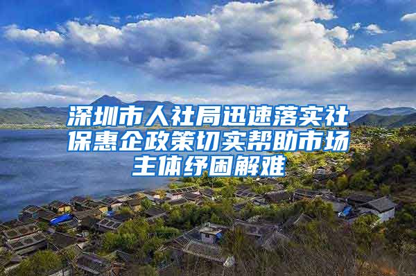 深圳市人社局迅速落实社保惠企政策切实帮助市场主体纾困解难