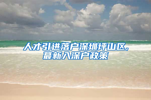 人才引进落户深圳坪山区,蕞新入深户政策