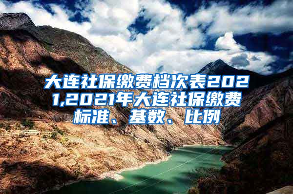 大连社保缴费档次表2021,2021年大连社保缴费标准、基数、比例