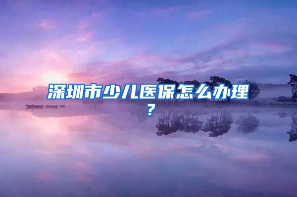 深圳市少儿医保怎么办理？