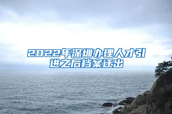 2022年深圳办理人才引进之后档案迁出