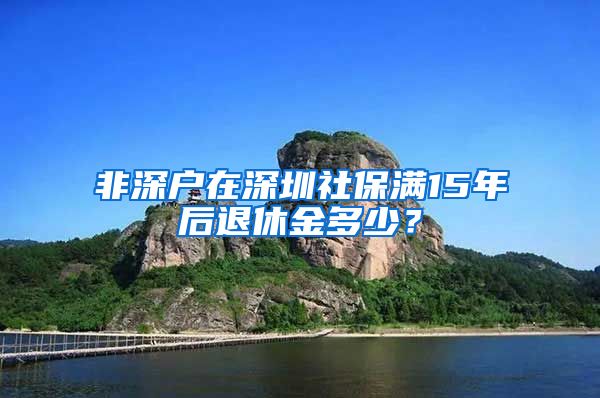 非深户在深圳社保满15年后退休金多少？