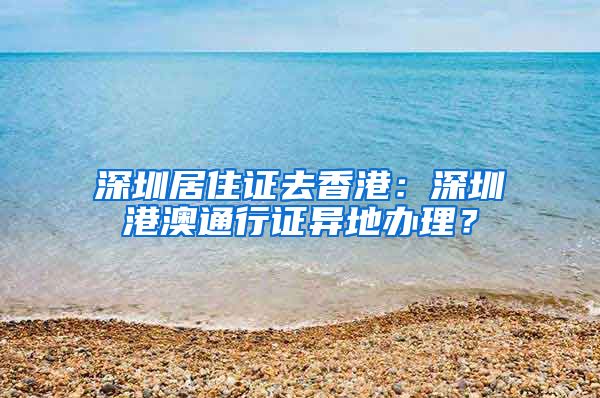 深圳居住证去香港：深圳港澳通行证异地办理？