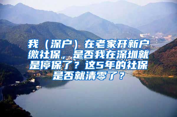 我（深户）在老家开新户缴社保，是否我在深圳就是停保了？这5年的社保是否就清零了？