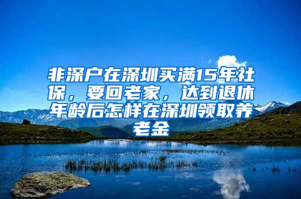 非深户在深圳买满15年社保，要回老家，达到退休年龄后怎样在深圳领取养老金