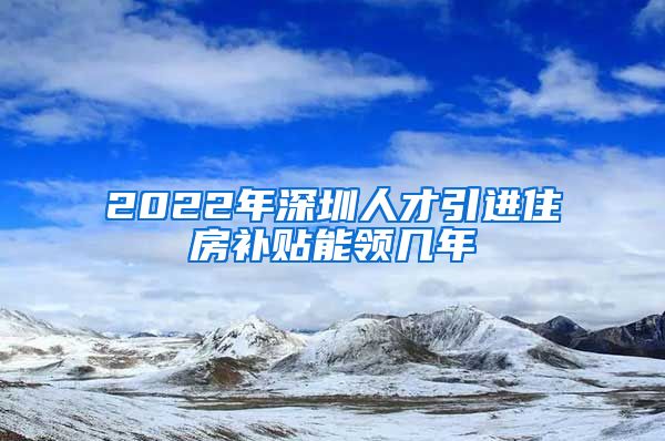 2022年深圳人才引进住房补贴能领几年