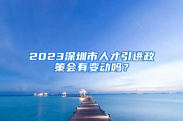 2023深圳市人才引进政策会有变动吗？