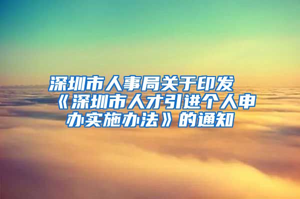 深圳市人事局关于印发《深圳市人才引进个人申办实施办法》的通知