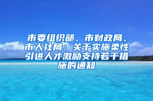 市委组织部、市财政局、市人社局：关于实施柔性引进人才激励支持若干措施的通知