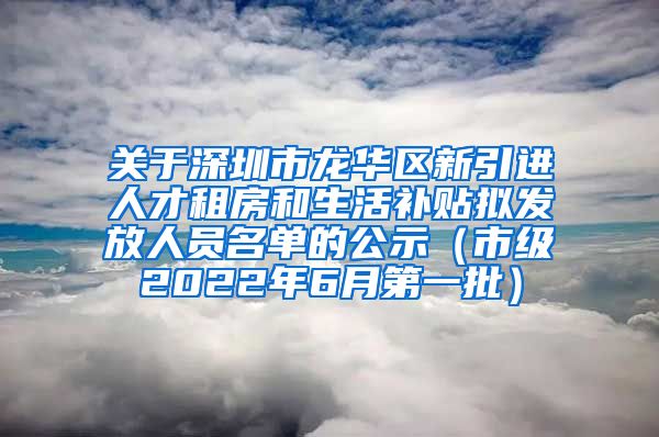 关于深圳市龙华区新引进人才租房和生活补贴拟发放人员名单的公示（市级2022年6月第一批）