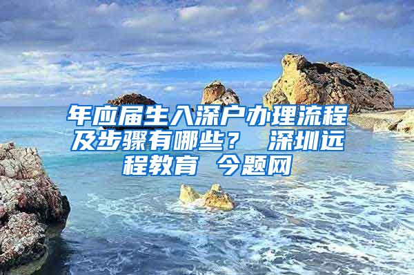 年应届生入深户办理流程及步骤有哪些？ 深圳远程教育 今题网