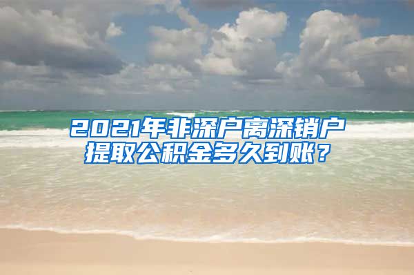 2021年非深户离深销户提取公积金多久到账？