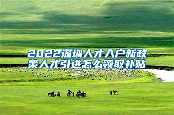 2022深圳人才入户新政策人才引进怎么领取补贴