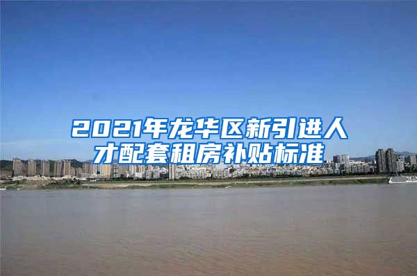 2021年龙华区新引进人才配套租房补贴标准