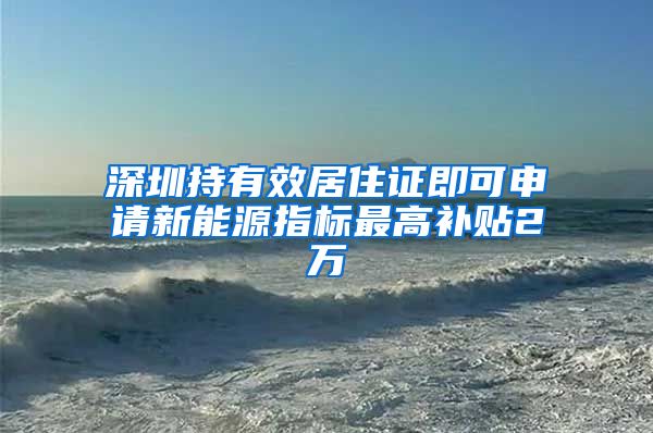 深圳持有效居住证即可申请新能源指标最高补贴2万