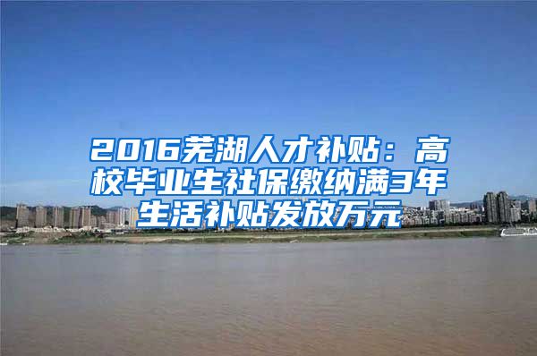 2016芜湖人才补贴：高校毕业生社保缴纳满3年生活补贴发放万元