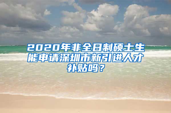 2020年非全日制硕士生能申请深圳市新引进人才补贴吗？