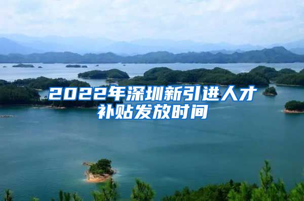 2022年深圳新引进人才补贴发放时间