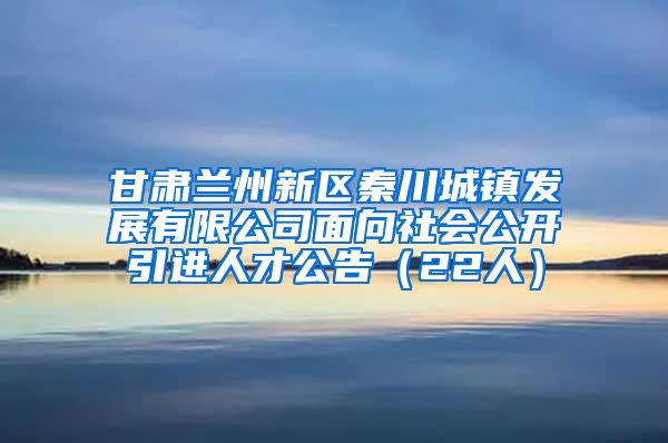 甘肃兰州新区秦川城镇发展有限公司面向社会公开引进人才公告（22人）