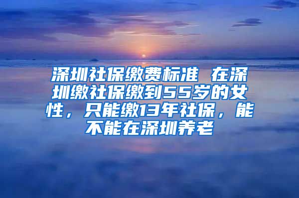 深圳社保缴费标准 在深圳缴社保缴到55岁的女性，只能缴13年社保，能不能在深圳养老