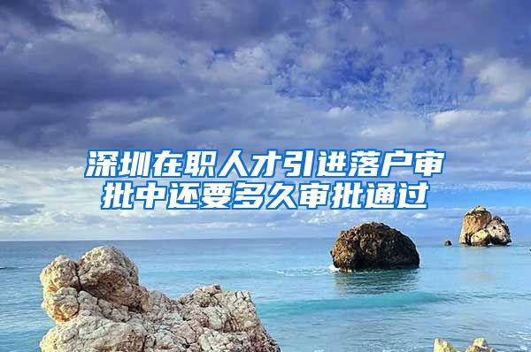 深圳在职人才引进落户审批中还要多久审批通过