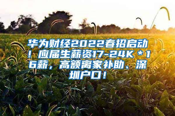 华为财经2022春招启动！应届生薪资17-24K＊16薪，高额离家补助、深圳户口！